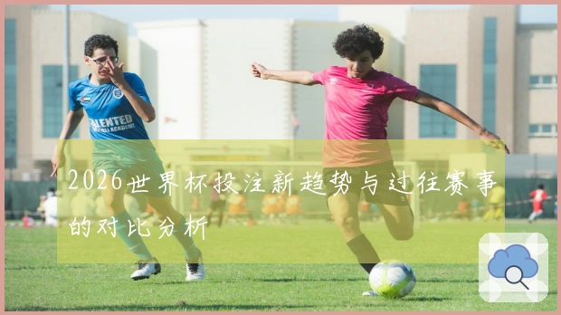 2026世界杯投注新趋势与过往赛事的对比分析